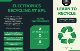 A black background with green text. Text says Electronics Recycling at KPL. Kirkwood Public Library is working with PCs for People to offer FREE Electronics Recycling. Drop your old electronics in the big blue bin near the public copier. What can you recylce? in green boxes with white text it says Computers: desktops, laptops, NOT CRT monitors. Tablets: ipads (icloud unlocked), Android, Chromebooks. Cellphones: smart phones and flip/brick. Accessories: mice, keyboards, cables/cords, etc. more information: 314-821-5770 opt 3. reference@kplmo.org kplmo.org