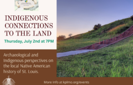 An image of Cahokia Mounds is on the right with words on the left. There is a logo for the Kathryn M. Buder Center for American Indian Studies at the top. The text says Indigenous Connections to the Land. Thursday, July 2nd at 7PM. Archaeological and Indigenous perspectives on the local Native American history of St. Louis. More Info at kplmo.org/events. At the very bottom in fine print there is an Institute of Museum and Library Services logo with fine print that says This project is supported by the Institute of Museum and Library Services under the provisions of the Library Services and Technology Act as administered by the Missouri State Library, a division of the Office of the Secretary of State.
